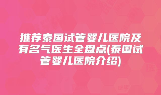 推荐泰国试管婴儿医院及有名气医生全盘点(泰国试管婴儿医院介绍)