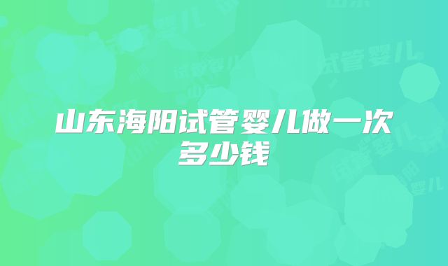 山东海阳试管婴儿做一次多少钱