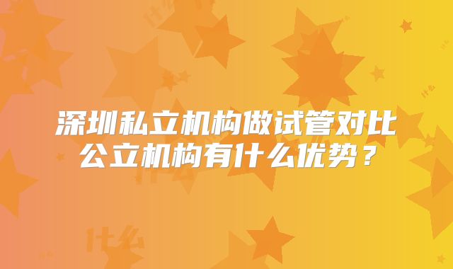 深圳私立机构做试管对比公立机构有什么优势？