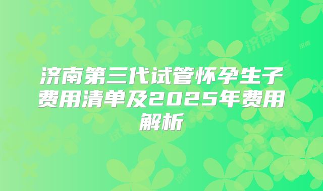 济南第三代试管怀孕生子费用清单及2025年费用解析
