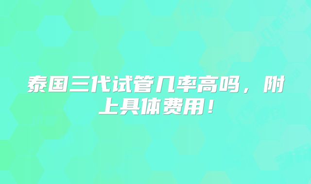 泰国三代试管几率高吗，附上具体费用！