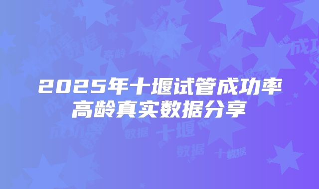 2025年十堰试管成功率高龄真实数据分享