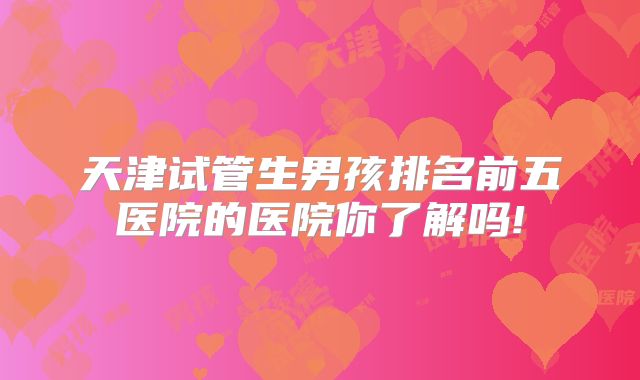 天津试管生男孩排名前五医院的医院你了解吗!