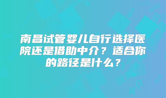 南昌试管婴儿自行选择医院还是借助中介？适合你的路径是什么？