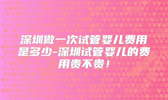 深圳做一次试管婴儿费用是多少-深圳试管婴儿的费用贵不贵！