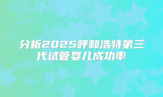 分析2025呼和浩特第三代试管婴儿成功率