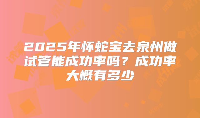 2025年怀蛇宝去泉州做试管能成功率吗？成功率大概有多少