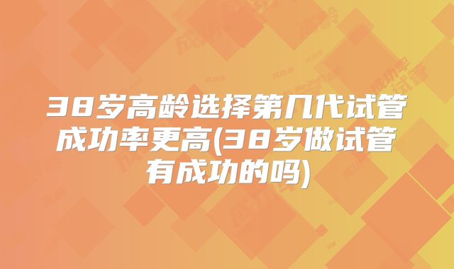 38岁高龄选择第几代试管成功率更高(38岁做试管有成功的吗)