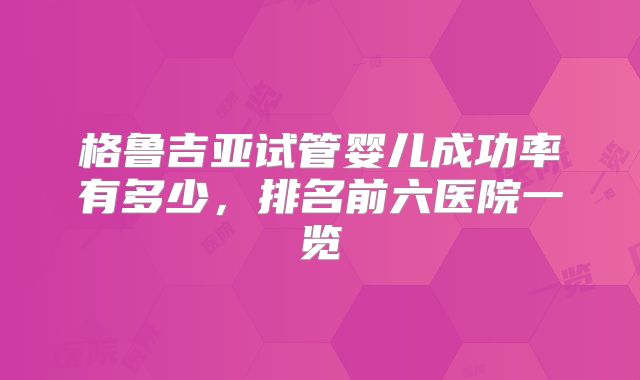 格鲁吉亚试管婴儿成功率有多少，排名前六医院一览