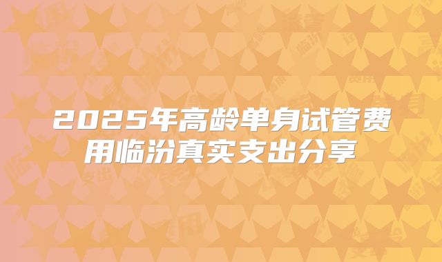 2025年高龄单身试管费用临汾真实支出分享