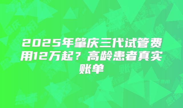 2025年肇庆三代试管费用12万起？高龄患者真实账单