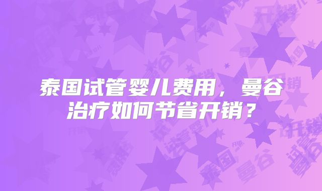 泰国试管婴儿费用，曼谷治疗如何节省开销？