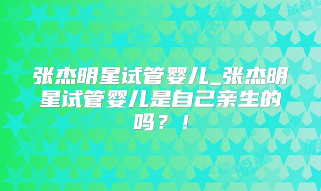 张杰明星试管婴儿_张杰明星试管婴儿是自己亲生的吗?!