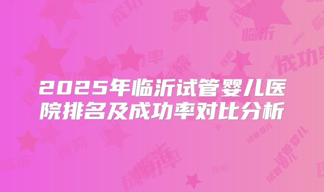 2025年临沂试管婴儿医院排名及成功率对比分析