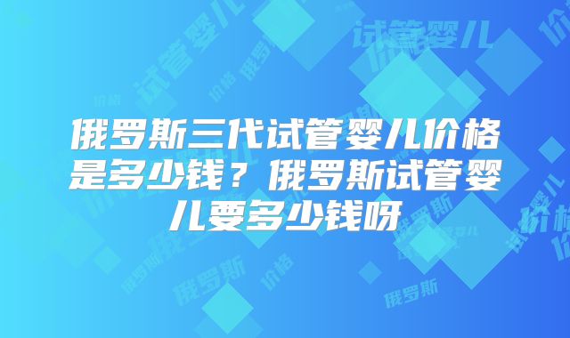 俄罗斯三代试管婴儿价格是多少钱？俄罗斯试管婴儿要多少钱呀