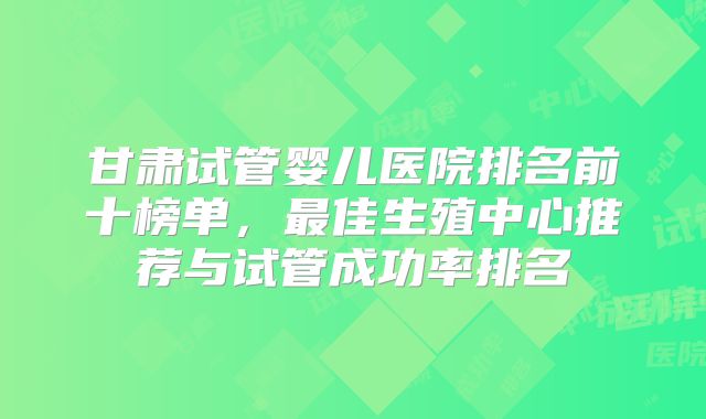 甘肃试管婴儿医院排名前十榜单，最佳生殖中心推荐与试管成功率排名