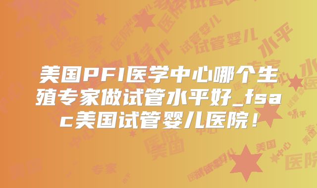 美国PFI医学中心哪个生殖专家做试管水平好_fsac美国试管婴儿医院！