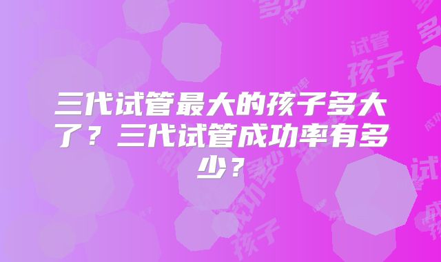 三代试管最大的孩子多大了?三代试管成功率有多少?
