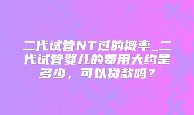 二代试管NT过的概率_二代试管婴儿的费用大约是多少,可以贷款吗?