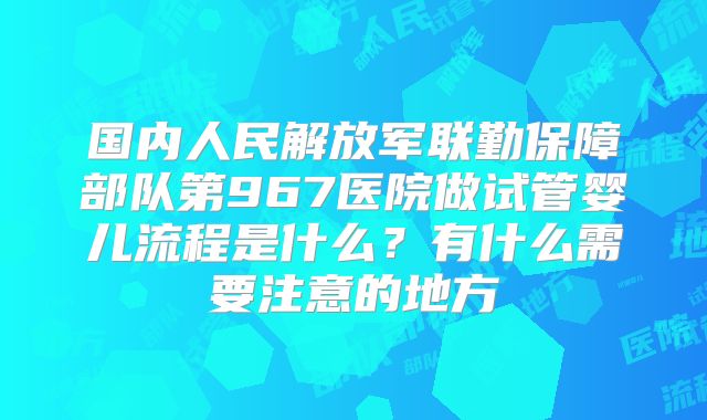 国内人民解放军联勤保障部队第967医院做试管婴儿流程是什么？有什么需要注意的地方