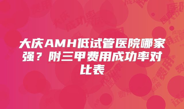 大庆AMH低试管医院哪家强？附三甲费用成功率对比表