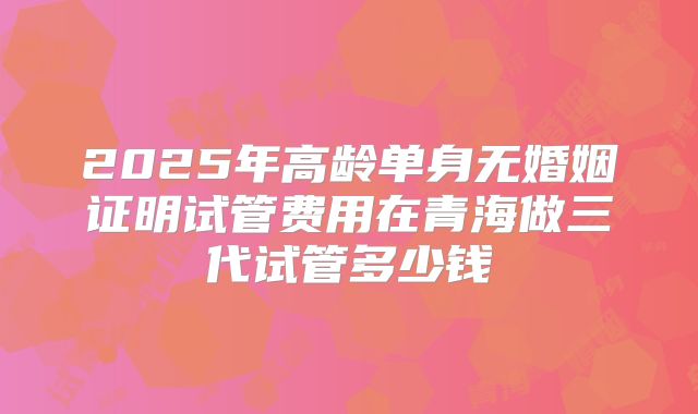 2025年高龄单身无婚姻证明试管费用在青海做三代试管多少钱