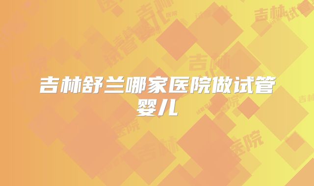 吉林舒兰哪家医院做试管婴儿