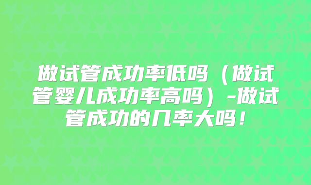 做试管成功率低吗（做试管婴儿成功率高吗）-做试管成功的几率大吗！