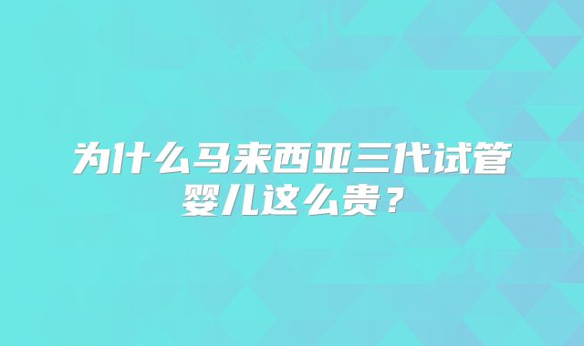 为什么马来西亚三代试管婴儿这么贵？