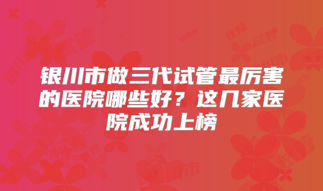银川市做三代试管最厉害的医院哪些好?这几家医院成功上榜