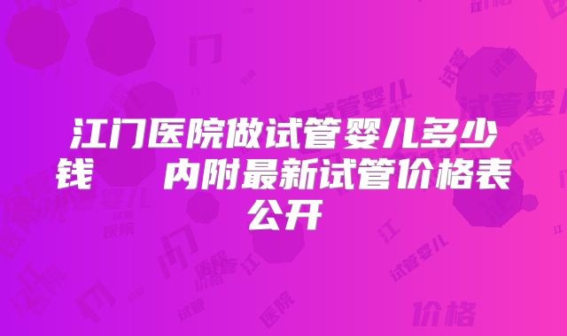江门医院做试管婴儿多少钱   内附最新试管价格表公开