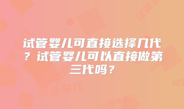 试管婴儿可直接选择几代?试管婴儿可以直接做第三代吗?