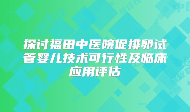 探讨福田中医院促排卵试管婴儿技术可行性及临床应用评估