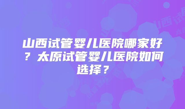 山西试管婴儿医院哪家好？太原试管婴儿医院如何选择？
