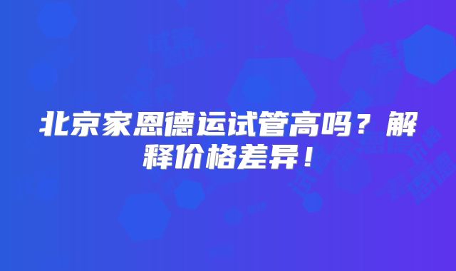 北京家恩德运试管高吗？解释价格差异！