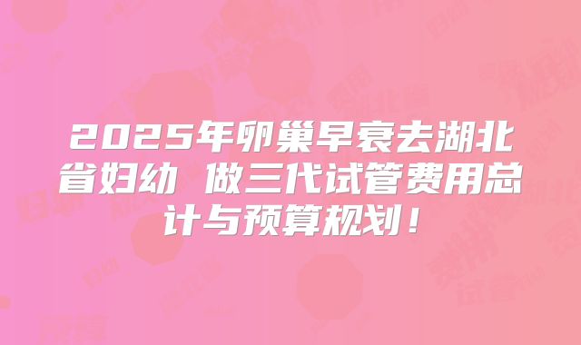 2025年卵巢早衰去湖北省妇幼 做三代试管费用总计与预算规划！