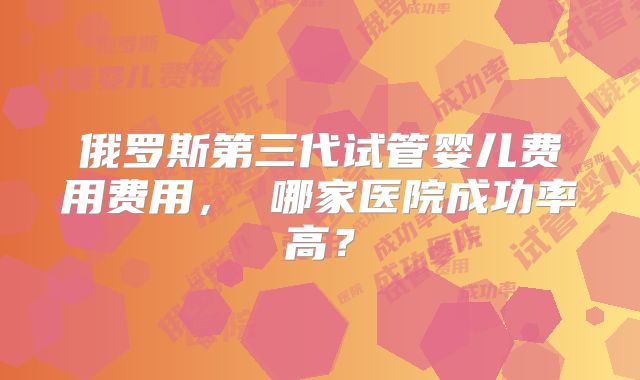 俄罗斯第三代试管婴儿费用费用， 哪家医院成功率高？