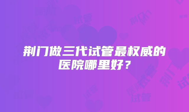 荆门做三代试管最权威的医院哪里好？