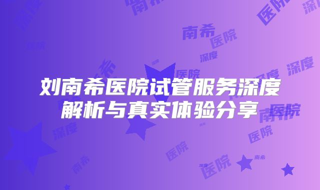 刘南希医院试管服务深度解析与真实体验分享