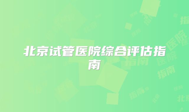 北京试管医院综合评估指南
