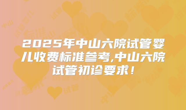 2025年中山六院试管婴儿收费标准参考,中山六院试管初诊要求！