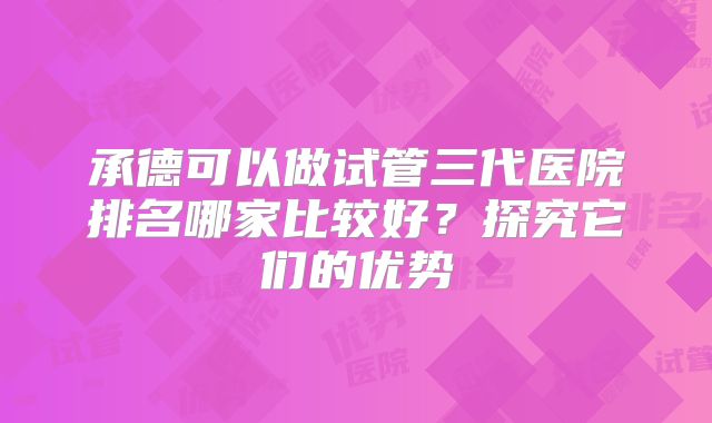 承德可以做试管三代医院排名哪家比较好?探究它们的优势