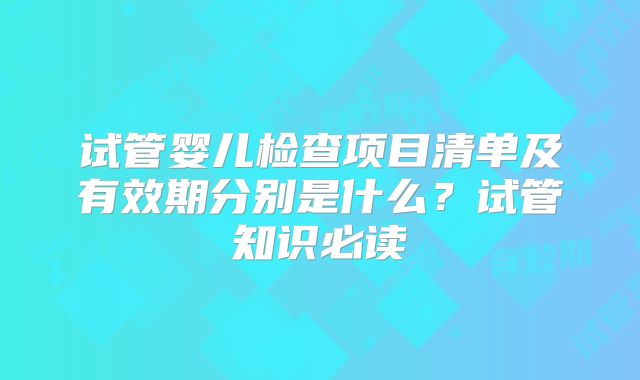 试管婴儿检查项目清单及有效期分别是什么？试管知识必读