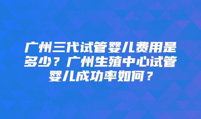 广州三代试管婴儿费用是多少？广州生殖中心试管婴儿成功率如何？