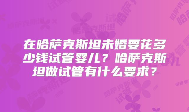 在哈萨克斯坦未婚要花多少钱试管婴儿？哈萨克斯坦做试管有什么要求？