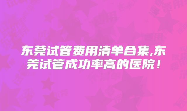 东莞试管费用清单合集,东莞试管成功率高的医院！