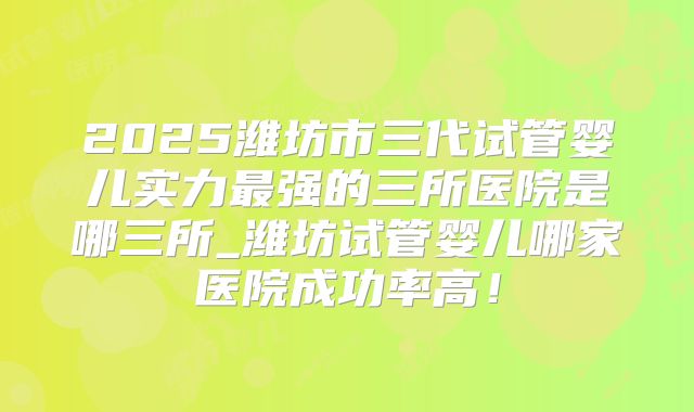 2025潍坊市三代试管婴儿实力最强的三所医院是哪三所_潍坊试管婴儿哪家医院成功率高！