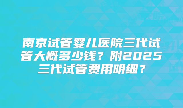 南京试管婴儿医院三代试管大概多少钱？附2025三代试管费用明细？