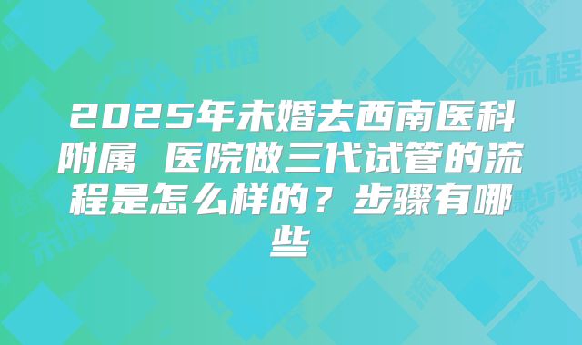 2025年未婚去西南医科附属 医院做三代试管的流程是怎么样的?步骤有哪些