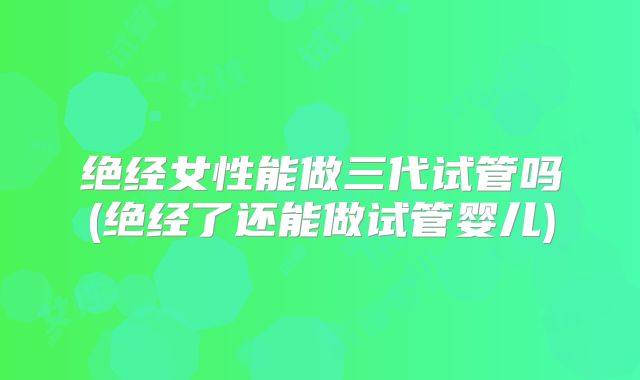 绝经女性能做三代试管吗(绝经了还能做试管婴儿)